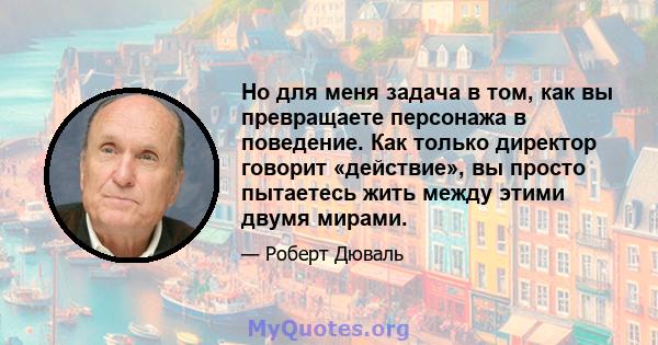 Но для меня задача в том, как вы превращаете персонажа в поведение. Как только директор говорит «действие», вы просто пытаетесь жить между этими двумя мирами.