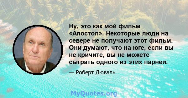 Ну, это как мой фильм «Апостол». Некоторые люди на севере не получают этот фильм. Они думают, что на юге, если вы не кричите, вы не можете сыграть одного из этих парней.