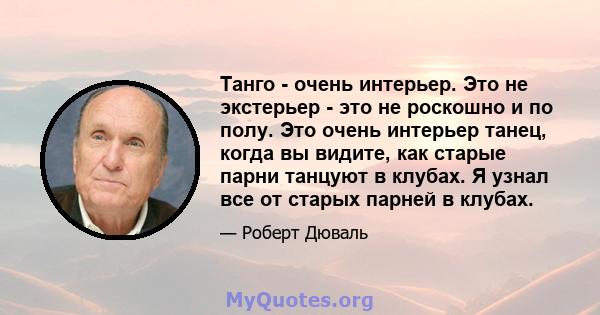 Танго - очень интерьер. Это не экстерьер - это не роскошно и по полу. Это очень интерьер танец, когда вы видите, как старые парни танцуют в клубах. Я узнал все от старых парней в клубах.