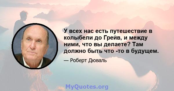 У всех нас есть путешествие в колыбели до Грейв, и между ними, что вы делаете? Там должно быть что -то в будущем.