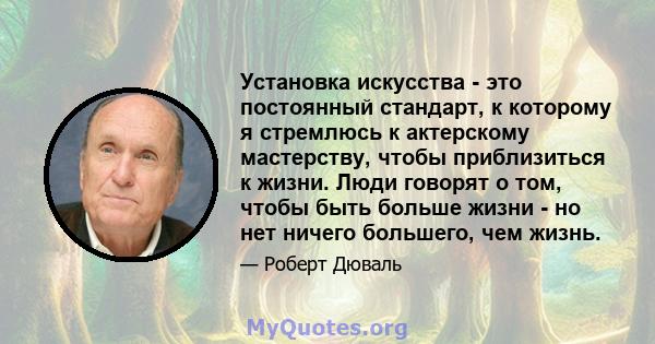 Установка искусства - это постоянный стандарт, к которому я стремлюсь к актерскому мастерству, чтобы приблизиться к жизни. Люди говорят о том, чтобы быть больше жизни - но нет ничего большего, чем жизнь.