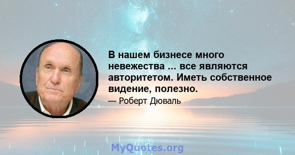 В нашем бизнесе много невежества ... все являются авторитетом. Иметь собственное видение, полезно.