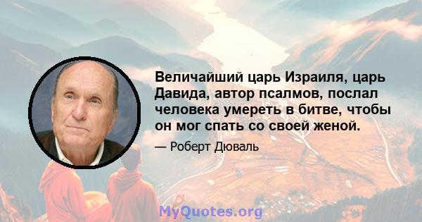 Величайший царь Израиля, царь Давида, автор псалмов, послал человека умереть в битве, чтобы он мог спать со своей женой.