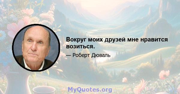 Вокруг моих друзей мне нравится возиться.