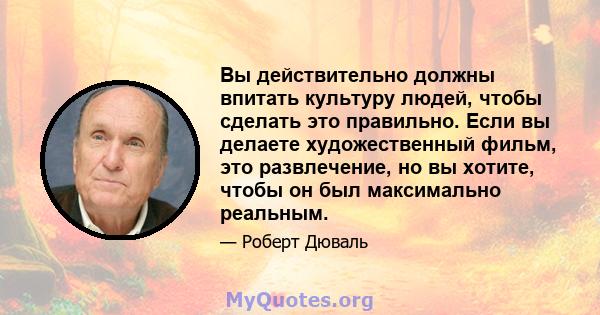 Вы действительно должны впитать культуру людей, чтобы сделать это правильно. Если вы делаете художественный фильм, это развлечение, но вы хотите, чтобы он был максимально реальным.