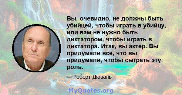 Вы, очевидно, не должны быть убийцей, чтобы играть в убийцу, или вам не нужно быть диктатором, чтобы играть в диктатора. Итак, вы актер. Вы придумали все, что вы придумали, чтобы сыграть эту роль.