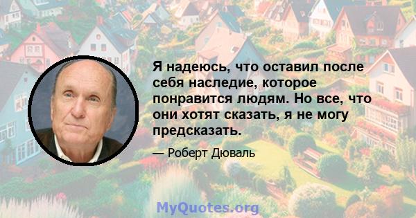 Я надеюсь, что оставил после себя наследие, которое понравится людям. Но все, что они хотят сказать, я не могу предсказать.