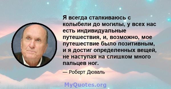 Я всегда сталкиваюсь с колыбели до могилы, у всех нас есть индивидуальные путешествия, и, возможно, мое путешествие было позитивным, и я достиг определенных вещей, не наступая на слишком много пальцев ног.