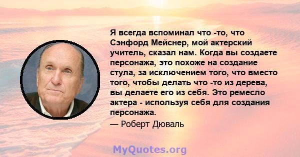 Я всегда вспоминал что -то, что Сэнфорд Мейснер, мой актерский учитель, сказал нам. Когда вы создаете персонажа, это похоже на создание стула, за исключением того, что вместо того, чтобы делать что -то из дерева, вы