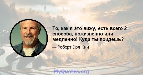 То, как я это вижу, есть всего 2 способа, пожизненно или медленно! Куда ты пойдешь?