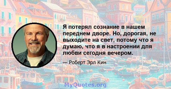 Я потерял сознание в нашем переднем дворе. Но, дорогая, не выходите на свет, потому что я думаю, что я в настроении для любви сегодня вечером.