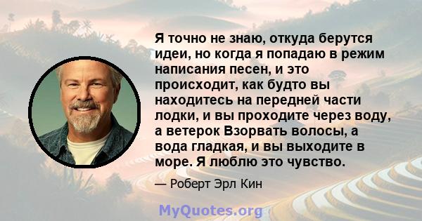 Я точно не знаю, откуда берутся идеи, но когда я попадаю в режим написания песен, и это происходит, как будто вы находитесь на передней части лодки, и вы проходите через воду, а ветерок Взорвать волосы, а вода гладкая,