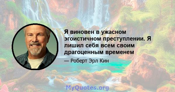 Я виновен в ужасном эгоистичном преступлении. Я лишил себя всем своим драгоценным временем