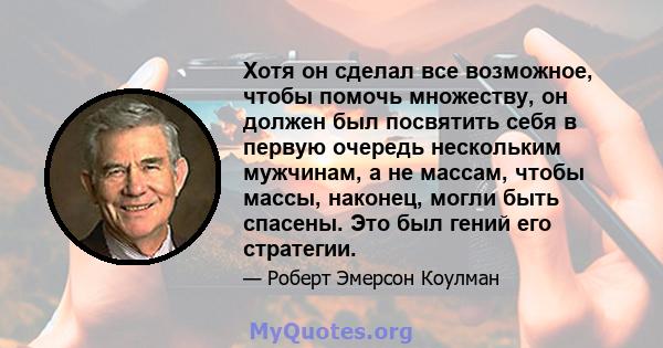 Хотя он сделал все возможное, чтобы помочь множеству, он должен был посвятить себя в первую очередь нескольким мужчинам, а не массам, чтобы массы, наконец, могли быть спасены. Это был гений его стратегии.