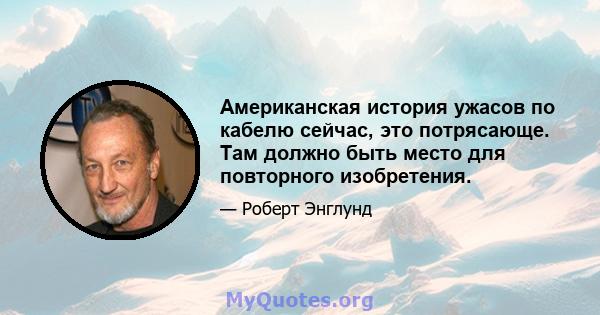 Американская история ужасов по кабелю сейчас, это потрясающе. Там должно быть место для повторного изобретения.