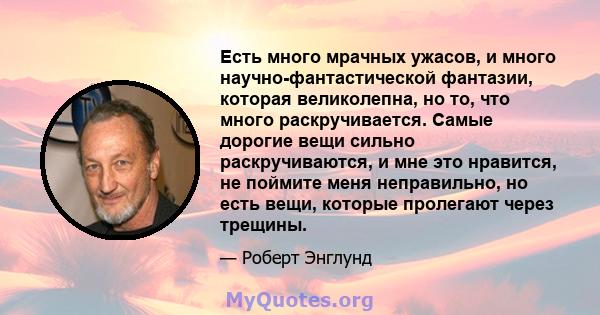 Есть много мрачных ужасов, и много научно-фантастической фантазии, которая великолепна, но то, что много раскручивается. Самые дорогие вещи сильно раскручиваются, и мне это нравится, не поймите меня неправильно, но есть 