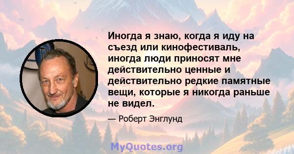 Иногда я знаю, когда я иду на съезд или кинофестиваль, иногда люди приносят мне действительно ценные и действительно редкие памятные вещи, которые я никогда раньше не видел.