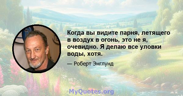 Когда вы видите парня, летящего в воздух в огонь, это не я, очевидно. Я делаю все уловки воды, хотя.