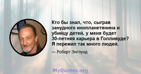 Кто бы знал, что, сыграв занудного инопланетянина и убийцу детей, у меня будет 30-летняя карьера в Голливуде? Я пережил так много людей.