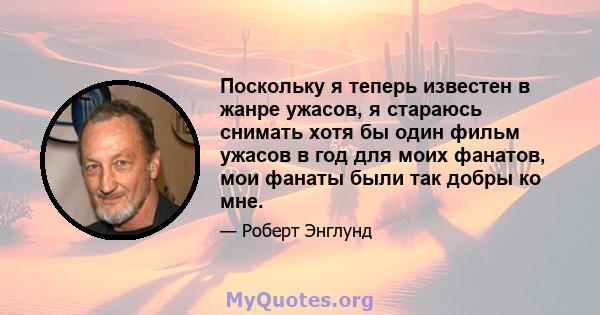 Поскольку я теперь известен в жанре ужасов, я стараюсь снимать хотя бы один фильм ужасов в год для моих фанатов, мои фанаты были так добры ко мне.