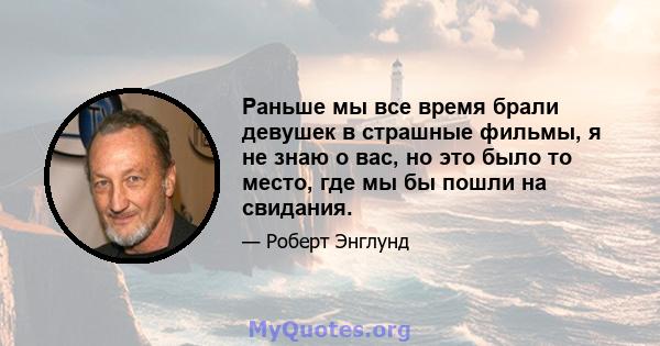 Раньше мы все время брали девушек в страшные фильмы, я не знаю о вас, но это было то место, где мы бы пошли на свидания.