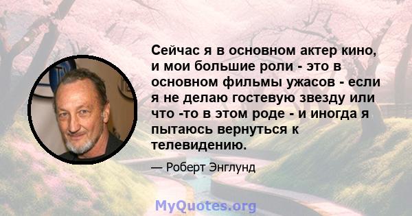 Сейчас я в основном актер кино, и мои большие роли - это в основном фильмы ужасов - если я не делаю гостевую звезду или что -то в этом роде - и иногда я пытаюсь вернуться к телевидению.