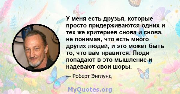 У меня есть друзья, которые просто придерживаются одних и тех же критериев снова и снова, не понимая, что есть много других людей, и это может быть то, что вам нравится. Люди попадают в это мышление и надевают свои шоры.