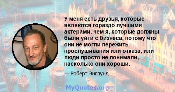 У меня есть друзья, которые являются гораздо лучшими актерами, чем я, которые должны были уйти с бизнеса, потому что они не могли пережить прослушивания или отказа, или люди просто не понимали, насколько они хороши.