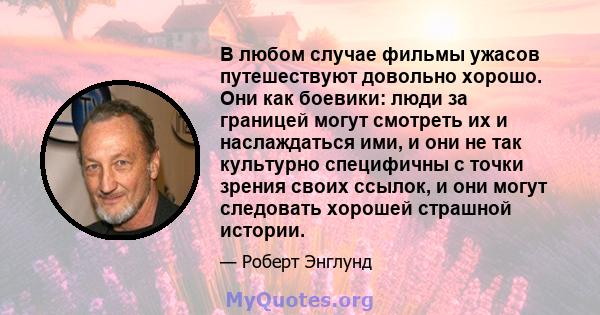 В любом случае фильмы ужасов путешествуют довольно хорошо. Они как боевики: люди за границей могут смотреть их и наслаждаться ими, и они не так культурно специфичны с точки зрения своих ссылок, и они могут следовать