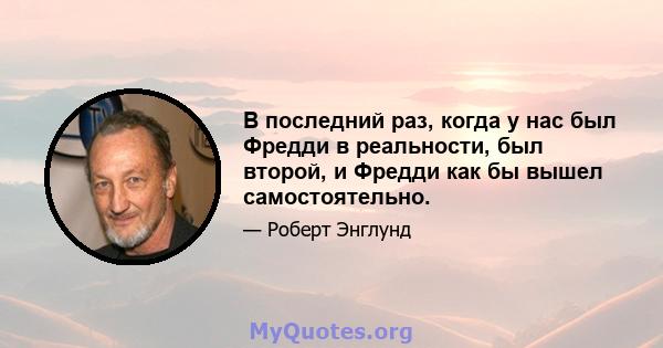 В последний раз, когда у нас был Фредди в реальности, был второй, и Фредди как бы вышел самостоятельно.