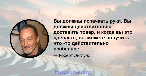 Вы должны испачкать руки. Вы должны действительно доставить товар, и когда вы это сделаете, вы можете получить что -то действительно особенное.