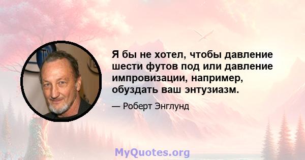 Я бы не хотел, чтобы давление шести футов под или давление импровизации, например, обуздать ваш энтузиазм.