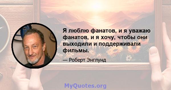 Я люблю фанатов, и я уважаю фанатов, и я хочу, чтобы они выходили и поддерживали фильмы.