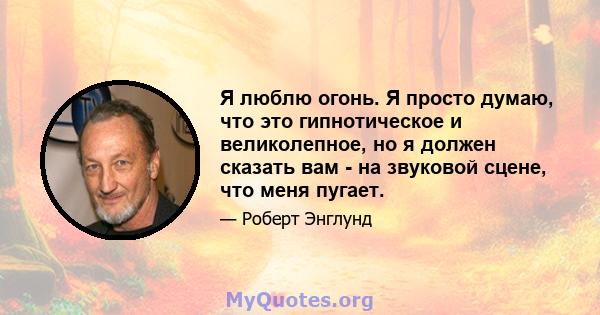 Я люблю огонь. Я просто думаю, что это гипнотическое и великолепное, но я должен сказать вам - на звуковой сцене, что меня пугает.