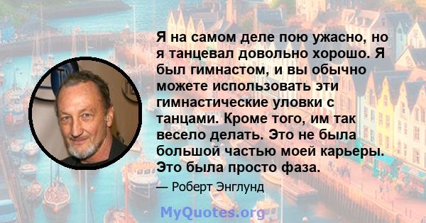 Я на самом деле пою ужасно, но я танцевал довольно хорошо. Я был гимнастом, и вы обычно можете использовать эти гимнастические уловки с танцами. Кроме того, им так весело делать. Это не была большой частью моей карьеры. 