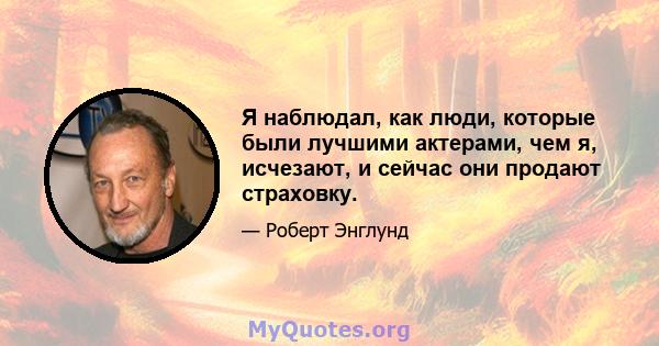 Я наблюдал, как люди, которые были лучшими актерами, чем я, исчезают, и сейчас они продают страховку.