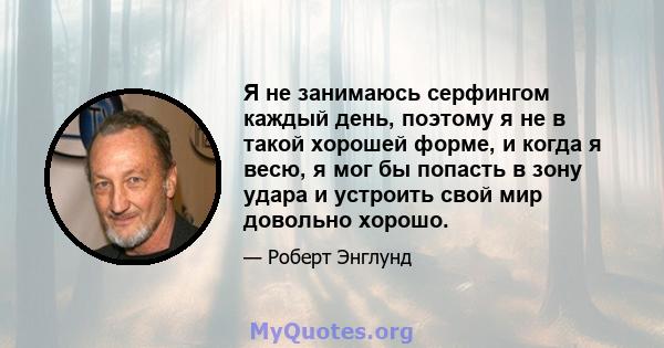 Я не занимаюсь серфингом каждый день, поэтому я не в такой хорошей форме, и когда я весю, я мог бы попасть в зону удара и устроить свой мир довольно хорошо.