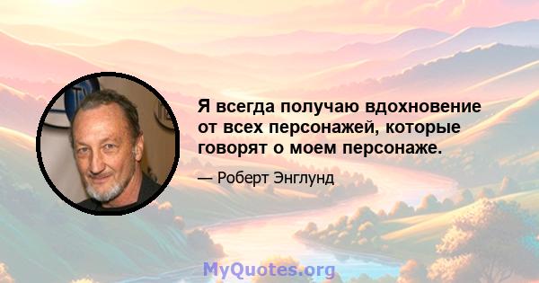 Я всегда получаю вдохновение от всех персонажей, которые говорят о моем персонаже.