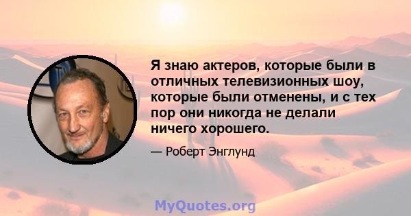 Я знаю актеров, которые были в отличных телевизионных шоу, которые были отменены, и с тех пор они никогда не делали ничего хорошего.