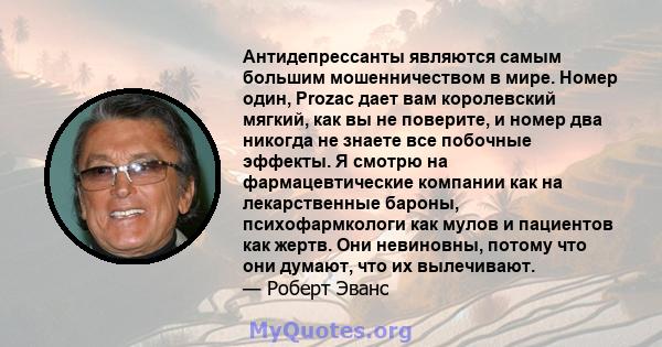 Антидепрессанты являются самым большим мошенничеством в мире. Номер один, Prozac дает вам королевский мягкий, как вы не поверите, и номер два никогда не знаете все побочные эффекты. Я смотрю на фармацевтические компании 