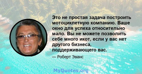 Это не простая задача построить мотоциклетную компанию. Ваше окно для успеха относительно мало. Вы не можете позволить себе много икот, если у вас нет другого бизнеса, поддерживающего вас.