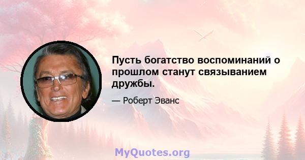 Пусть богатство воспоминаний о прошлом станут связыванием дружбы.