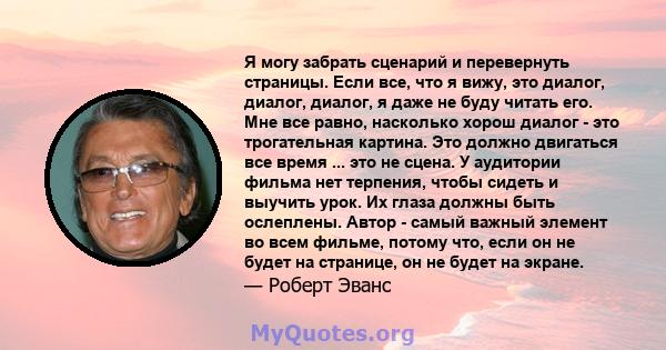 Я могу забрать сценарий и перевернуть страницы. Если все, что я вижу, это диалог, диалог, диалог, я даже не буду читать его. Мне все равно, насколько хорош диалог - это трогательная картина. Это должно двигаться все