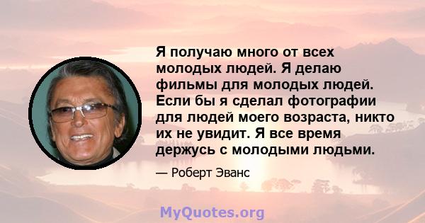 Я получаю много от всех молодых людей. Я делаю фильмы для молодых людей. Если бы я сделал фотографии для людей моего возраста, никто их не увидит. Я все время держусь с молодыми людьми.