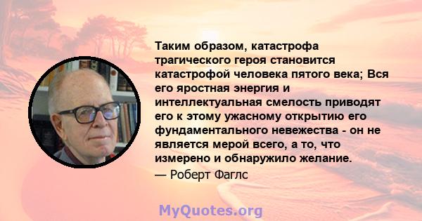 Таким образом, катастрофа трагического героя становится катастрофой человека пятого века; Вся его яростная энергия и интеллектуальная смелость приводят его к этому ужасному открытию его фундаментального невежества - он