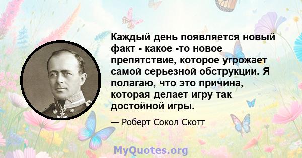 Каждый день появляется новый факт - какое -то новое препятствие, которое угрожает самой серьезной обструкции. Я полагаю, что это причина, которая делает игру так достойной игры.