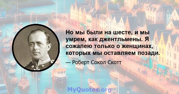 Но мы были на шесте, и мы умрем, как джентльмены. Я сожалею только о женщинах, которых мы оставляем позади.