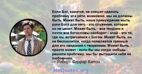 Если Бог, кажется, не спешит сделать проблему зла уйти, возможно, мы не должны быть. Может быть, наше принуждение мыть руки Бога для него - это служение, которое он не ценит. Может быть, - все теодики и почти все