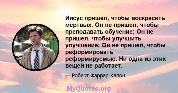 Иисус пришел, чтобы воскресить мертвых. Он не пришел, чтобы преподавать обучение; Он не пришел, чтобы улучшить улучшение; Он не пришел, чтобы реформировать реформируемые. Ни одна из этих вещей не работает.