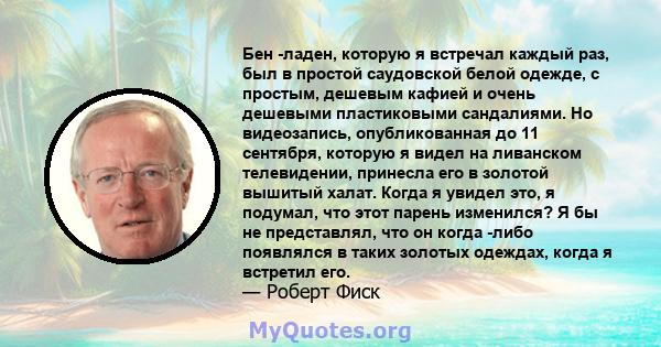 Бен -ладен, которую я встречал каждый раз, был в простой саудовской белой одежде, с простым, дешевым кафией и очень дешевыми пластиковыми сандалиями. Но видеозапись, опубликованная до 11 сентября, которую я видел на